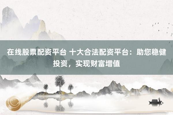 在线股票配资平台 十大合法配资平台：助您稳健投资，实现财富增值