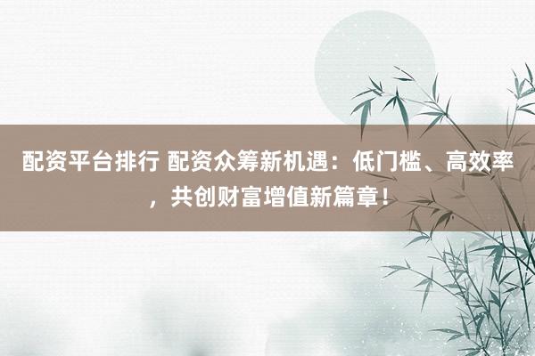 配资平台排行 配资众筹新机遇：低门槛、高效率，共创财富增值新篇章！