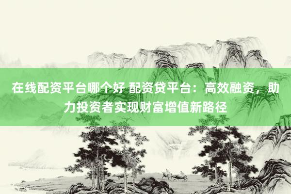 在线配资平台哪个好 配资贷平台：高效融资，助力投资者实现财富增值新路径