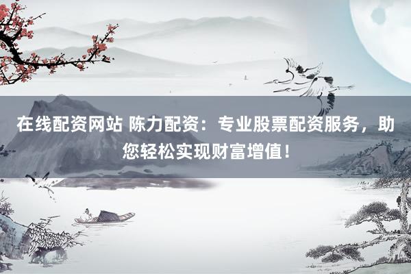 在线配资网站 陈力配资：专业股票配资服务，助您轻松实现财富增值！