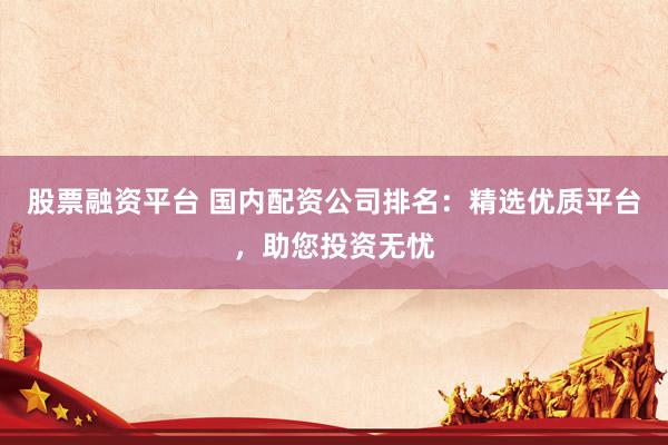 股票融资平台 国内配资公司排名:精选优质平台,助您投资无忧