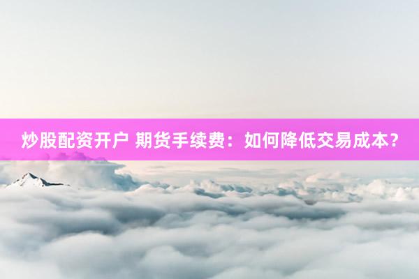 炒股配资开户 期货手续费:如何降低交易成本?