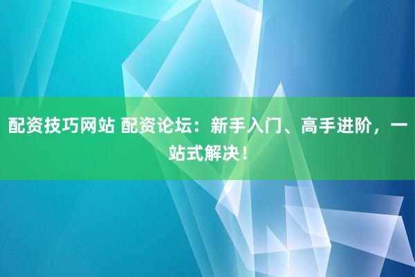 配资技巧网站 配资论坛：新手入门、高手进阶，一站式解决！