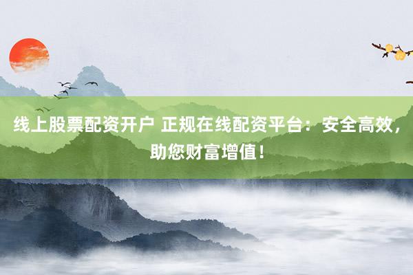 线上股票配资开户 正规在线配资平台:安全高效,助您财富增值!