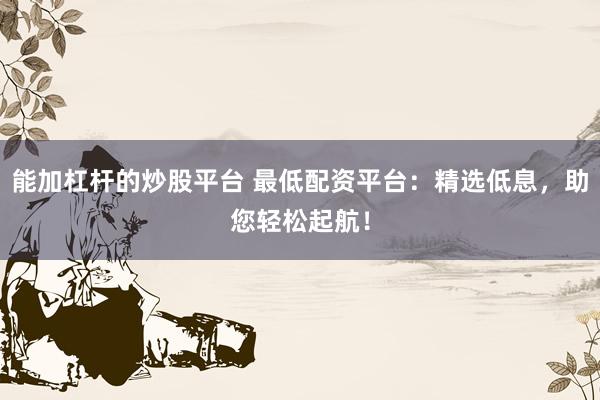 能加杠杆的炒股平台 最低配资平台：精选低息，助您轻松起航！