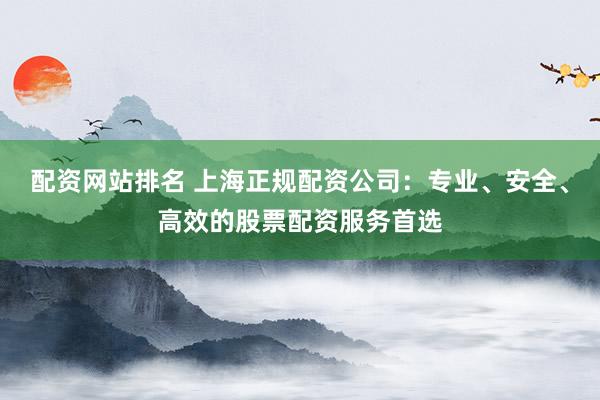 配资网站排名 上海正规配资公司：专业、安全、高效的股票配资服务首选