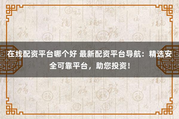 在线配资平台哪个好 最新配资平台导航:精选安全可靠平台,助您投资!