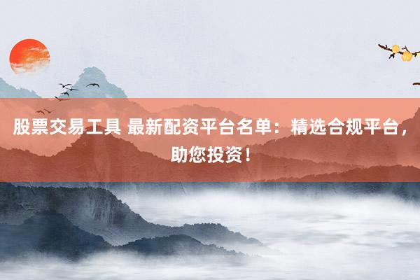 股票交易工具 最新配资平台名单:精选合规平台,助您投资!