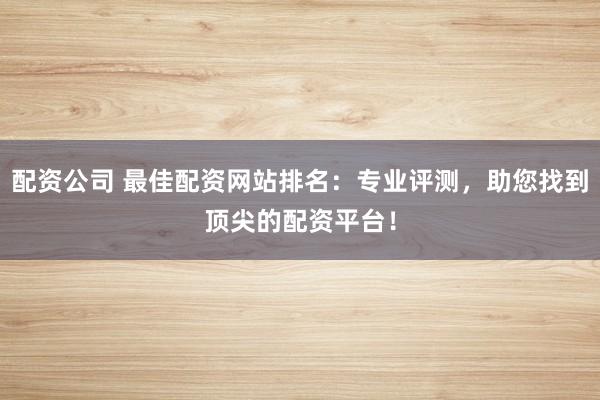 配资公司 最佳配资网站排名：专业评测，助您找到顶尖的配资平台！