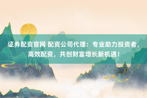 证券配资官网 配资公司代理：专业助力投资者，高效配资，共创财富增长新机遇！