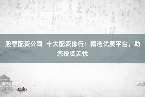 股票配资公司 十大配资排行:精选优质平台,助您投资无忧