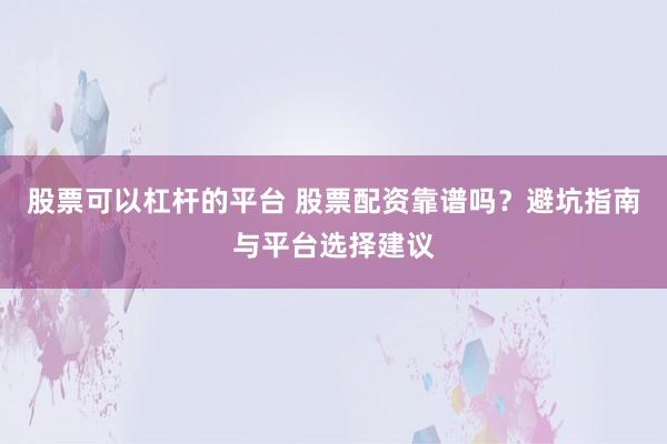 股票可以杠杆的平台 股票配资靠谱吗？避坑指南与平台选择建议