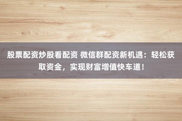 股票配资炒股看配资 微信群配资新机遇：轻松获取资金，实现财富增值快车道！
