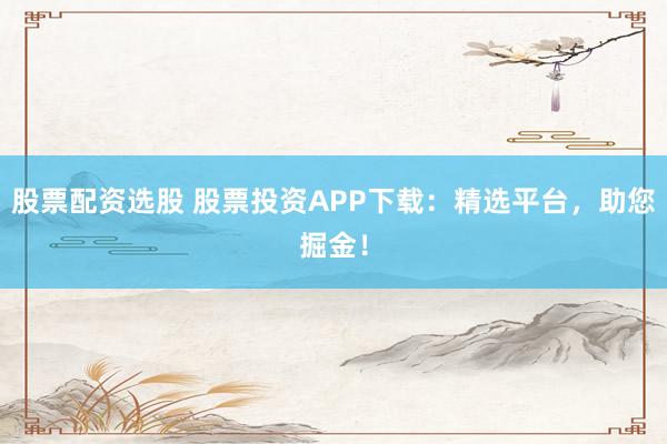 股票配资选股 股票投资APP下载：精选平台，助您掘金！