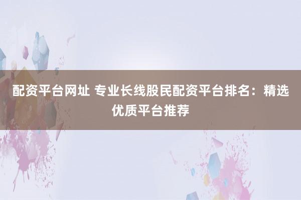 配资平台网址 专业长线股民配资平台排名：精选优质平台推荐