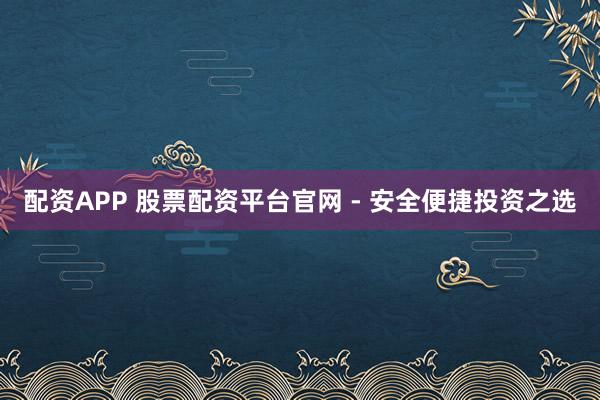 配资APP 股票配资平台官网 - 安全便捷投资之选