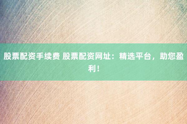 股票配资手续费 股票配资网址：精选平台，助您盈利！