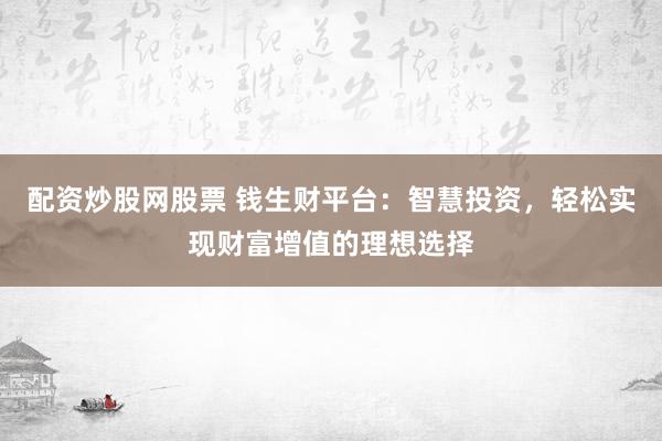 配资炒股网股票 钱生财平台：智慧投资，轻松实现财富增值的理想选择