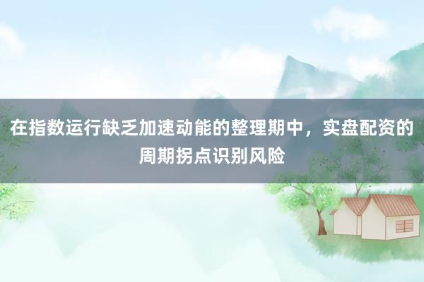在指数运行缺乏加速动能的整理期中,实盘配资的周期拐点识别风险