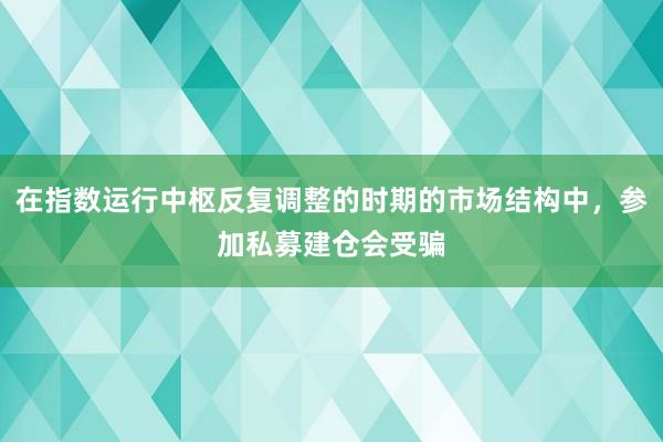 在指数运行中枢反复调整的时期的市场结构中,参加私募建仓会受骗