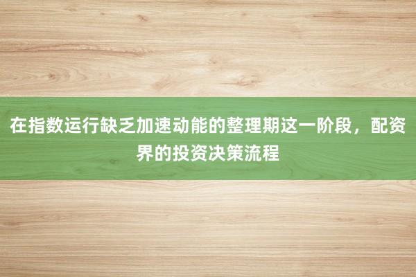 在指数运行缺乏加速动能的整理期这一阶段，配资界的投资决策流程
