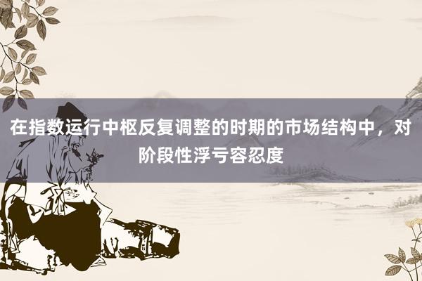在指数运行中枢反复调整的时期的市场结构中，对阶段性浮亏容忍度