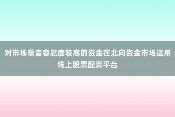 对市场噪音容忍度较高的资金在北向资金市场运用线上股票配资平台