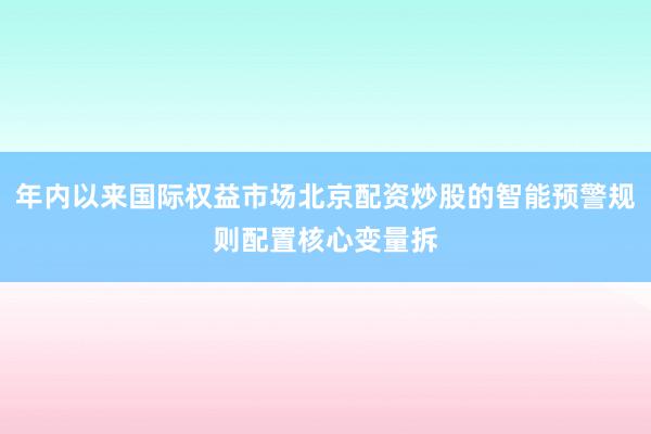 年内以来国际权益市场北京配资炒股的智能预警规则配置核心变量拆