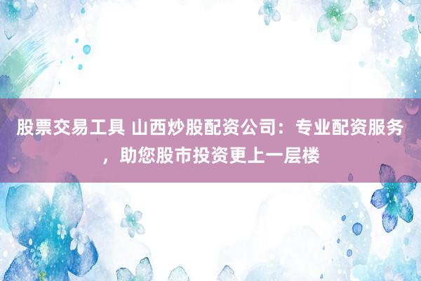 股票交易工具 山西炒股配资公司：专业配资服务，助您股市投资更上一层楼