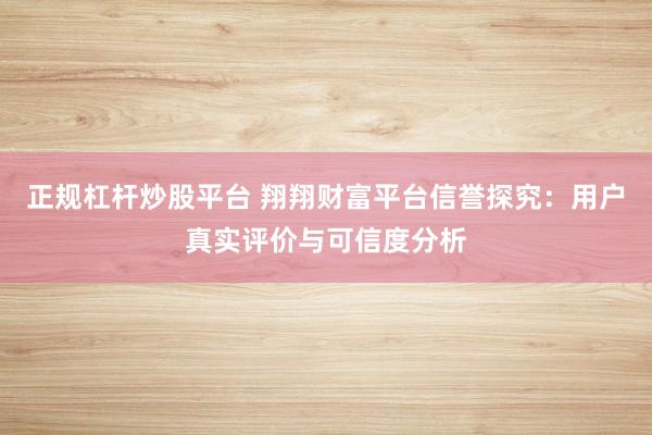 正规杠杆炒股平台 翔翔财富平台信誉探究:用户真实评价与可信度分析