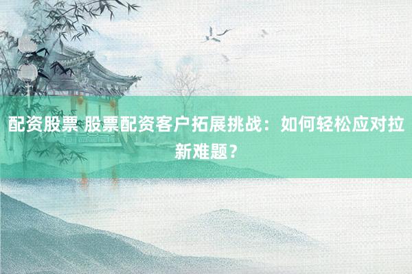 配资股票 股票配资客户拓展挑战:如何轻松应对拉新难题?