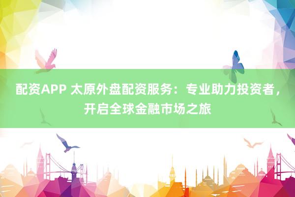 配资APP 太原外盘配资服务:专业助力投资者,开启全球金融市场之旅