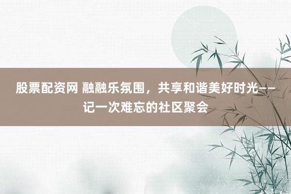 股票配资网 融融乐氛围,共享和谐美好时光——记一次难忘的社区聚会