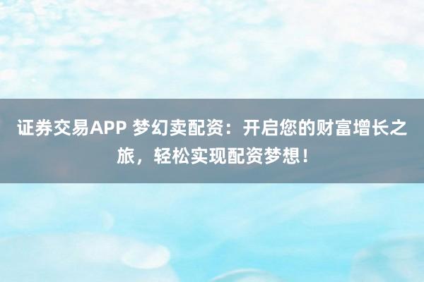 证券交易APP 梦幻卖配资：开启您的财富增长之旅，轻松实现配资梦想！