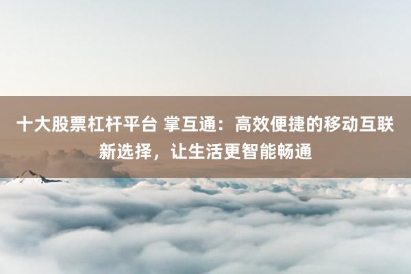 十大股票杠杆平台 掌互通:高效便捷的移动互联新选择,让生活更智能畅通