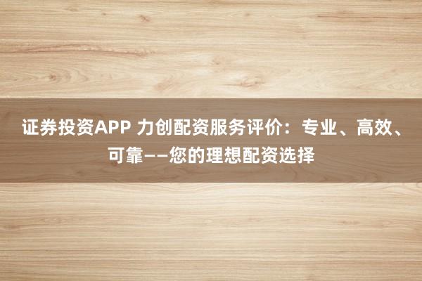 证券投资APP 力创配资服务评价：专业、高效、可靠——您的理想配资选择
