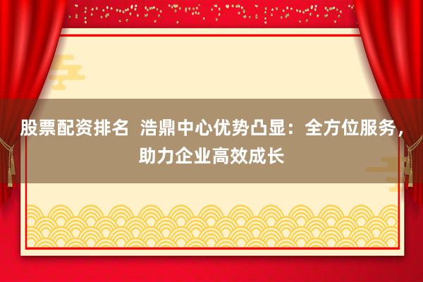 股票配资排名  浩鼎中心优势凸显：全方位服务，助力企业高效成长