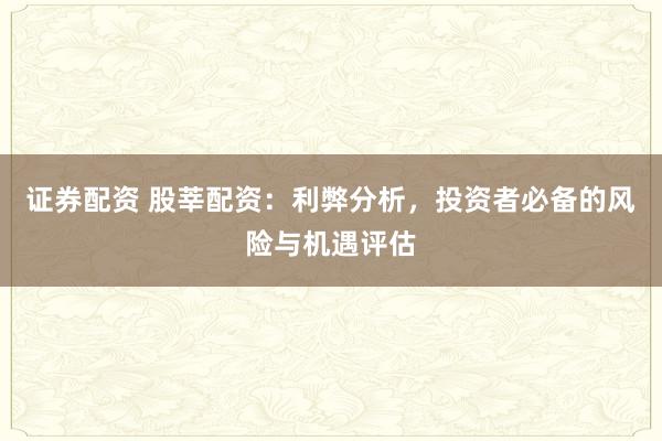 证券配资 股莘配资：利弊分析，投资者必备的风险与机遇评估