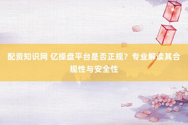 配资知识网 亿操盘平台是否正规？专业解读其合规性与安全性