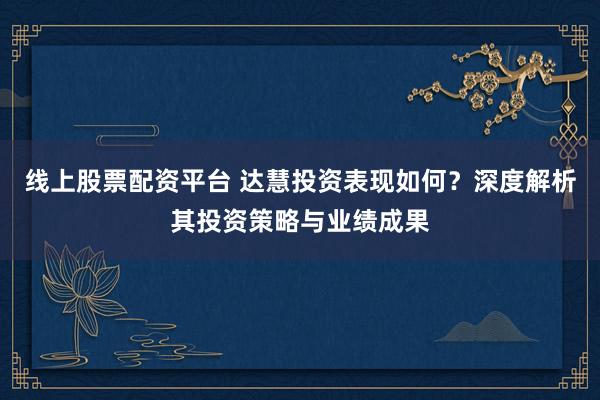 线上股票配资平台 达慧投资表现如何？深度解析其投资策略与业绩成果
