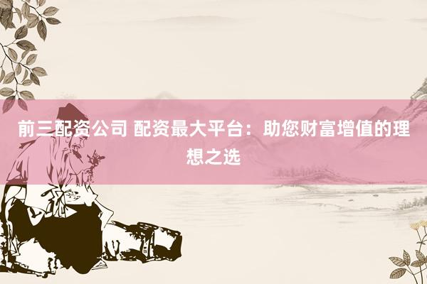 前三配资公司 配资最大平台：助您财富增值的理想之选