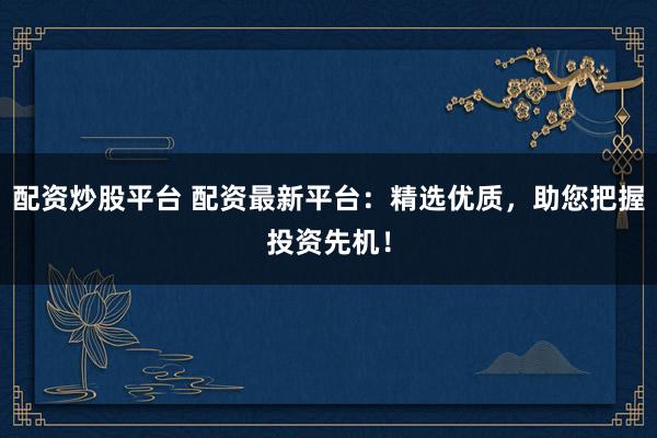 配资炒股平台 配资最新平台:精选优质,助您把握投资先机!