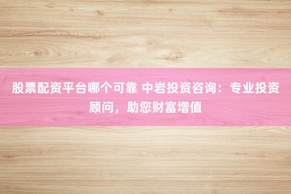 股票配资平台哪个可靠 中岩投资咨询：专业投资顾问，助您财富增值