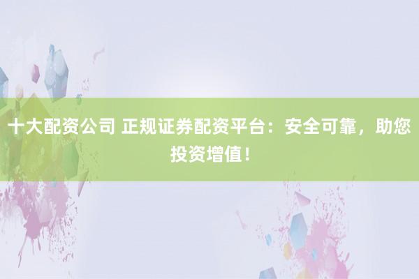 十大配资公司 正规证券配资平台：安全可靠，助您投资增值！