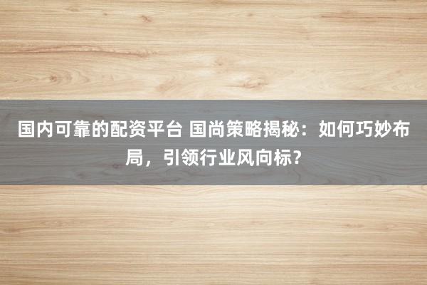 国内可靠的配资平台 国尚策略揭秘：如何巧妙布局，引领行业风向标？