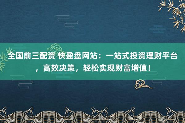 全国前三配资 快盈盘网站：一站式投资理财平台，高效决策，轻松实现财富增值！