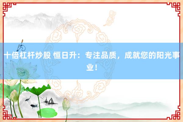 十倍杠杆炒股 恒日升：专注品质，成就您的阳光事业！