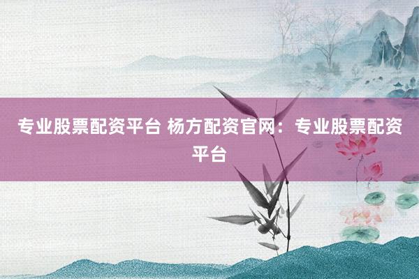 专业股票配资平台 杨方配资官网：专业股票配资平台