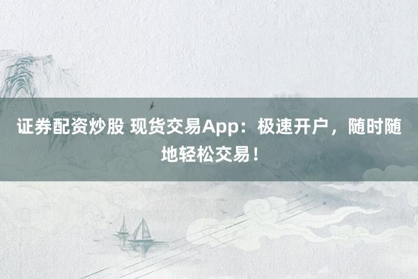 证券配资炒股 现货交易App：极速开户，随时随地轻松交易！