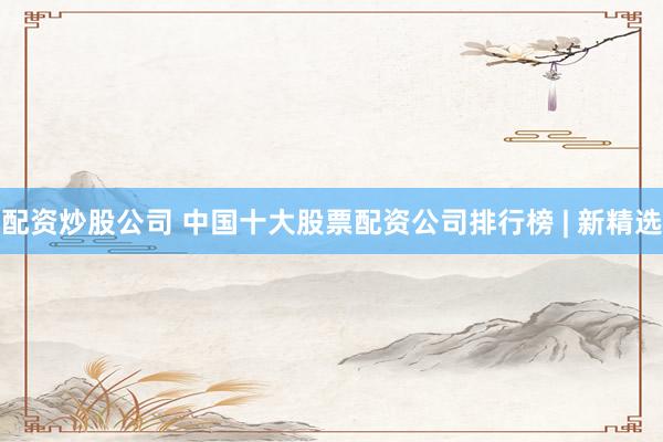配资炒股公司 中国十大股票配资公司排行榜 | 新精选